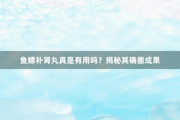 鱼鳔补肾丸真是有用吗？揭秘其确凿成果