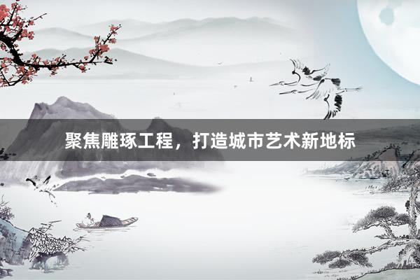 聚焦雕琢工程，打造城市艺术新地标